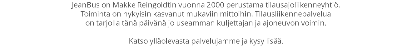 JeanBus on Makke Reingoldtin vuonna 2000 perustama tilausajoliikenneyhtiö. Toiminta on nykyisin kasvanut mukaviin mittoihin. Tilausliikennepalvelua on tarjolla tänä päivänä jo useamman kuljettajan ja ajoneuvon voimin. Katso ylläolevasta palvelujamme ja kysy lisää.